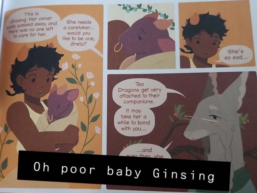 Image ID: Four comics panels. In the first Greta is holding a small purple tea dragon, it looks very similar to a bull both in face shape and style of horn. It even has a gold hoop ring through its note, but it is small and purple and wrapped in a blanket. Off panel Hesekiel is talking, "This is Ginseng. Her owner sadly passed away, and there was no one left to care for her. She needs a caretaker... would you like to be one, Greta?" The next panel is a shot of Ginseng's face, looking very melancholy, and the panel after that is Great looking down at the dragon saying "She's so sad..." The final panel is Hesekiel, a grey furred creature, sort of shaped like a borzoi, wearing classes. He says, "Tea Dragons get very attached to their companions. It may take her a while to bond with you..." The Snapchat caption reads, "Oh poor baby Ginseng." End ID.