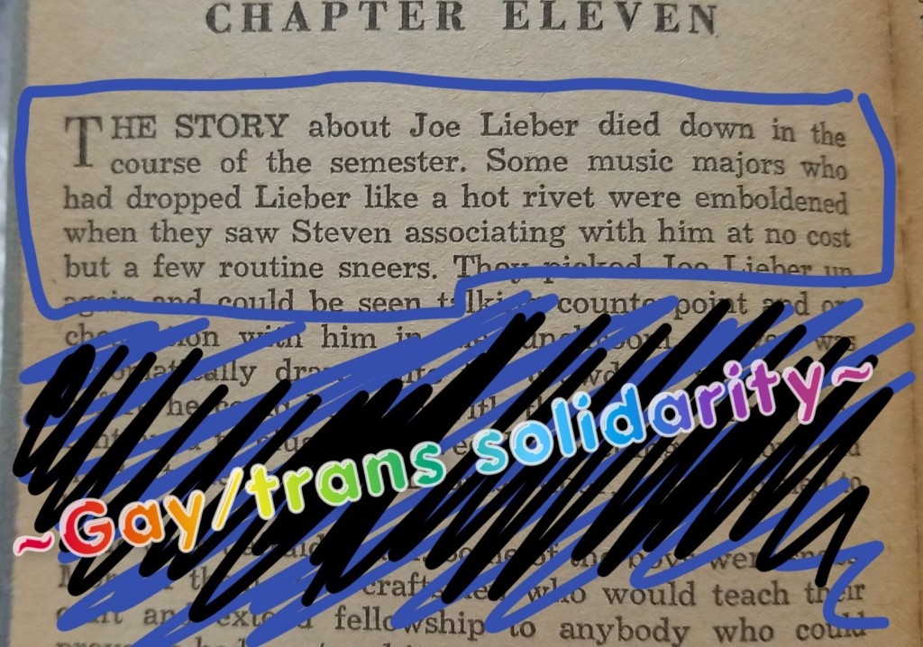 Image ID: A text excerpt from "Half" the start of Chapter 11. It reads, "The story about Joe Lieber died down in the course of the semester. Some music majors who had dropped Lieber like a hot rivet were emboldened when they saw Steven associating with him at not cost but a few routine sneers." The Snapchat caption reads, "~Gay/trans solidarity~" in rainbow gradient lettering. End ID. 